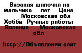 Вязаная шапочка на мальчика 4-7лет  › Цена ­ 700 - Московская обл. Хобби. Ручные работы » Вязание   . Московская обл.